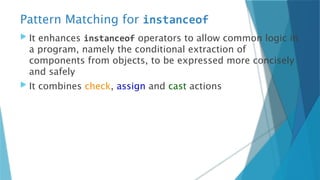 Pattern Matching for instanceof
 It enhances instanceof operators to allow common logic in
a program, namely the conditional extraction of
components from objects, to be expressed more concisely
and safely
 It combines check, assign and cast actions
 