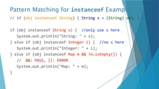 Pattern Matching for instanceof Example
// if (obj instanceof String) { String s = (String) obj; }
if (obj instanceof String s) { //only use s here
System.out.println("String: " + s);
} else if (obj instanceof Integer i) { //no s here
System.out.println("Integer: " + i);
} else if (obj instanceof Map m && !m.isEmpty()) {
// &&: PASS, ||: ERROR
System.out.println("Map: " + m);
}
 