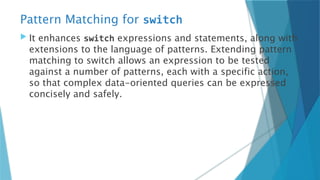 Pattern Matching for switch
 It enhances switch expressions and statements, along with
extensions to the language of patterns. Extending pattern
matching to switch allows an expression to be tested
against a number of patterns, each with a specific action,
so that complex data-oriented queries can be expressed
concisely and safely.
 
