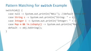 Pattern Matching for switch Example
switch(obj) {
case null -> System.out.println("NULL"); //default throw NPE
case String s -> System.out.println("String: " + s);
case Integer i -> System.out.println("Integer: " + i);
case Map m && !m.isEmpty() -> System.out.println("Map: " + m);
default -> obj.toString();
}
 