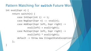 Pattern Matching for switch Future Work
int eval(Expr n) {
return switch(n) {
case IntExpr(int i) -> i;
case NegExpr(Expr n) -> -eval(n);
case AddExpr(Expr left, Expr right) ->
eval(left) + eval(right);
case MulExpr(Expr left, Expr right) ->
eval(left) * eval(right);
default -> throw new IllegalStateException();
};
}
 