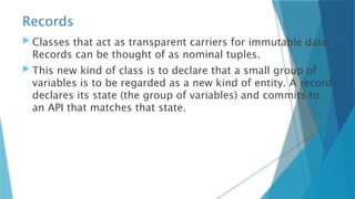 Records
 Classes that act as transparent carriers for immutable data.
Records can be thought of as nominal tuples.
 This new kind of class is to declare that a small group of
variables is to be regarded as a new kind of entity. A record
declares its state (the group of variables) and commits to
an API that matches that state.
 