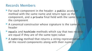 Records Members
 For each component in the header: a public accessor
method with the same name and return type as the
component, and a private final field with the same type as
the component
 A canonical constructor whose signature is the same as the
header
 equals and hashCode methods which say that two records
are equal if they are of the same type/value
 A toString method that returns a string representation of
all the record components along with their names
 
