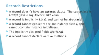 Records Restrictions
 A record doesn't have an extends clause. The superclass is
always java.lang.Record, like enum
 A record is implicitly final and cannot be abstract
 A record cannot explicitly declare instance fields, and
cannot contain instance initializers.
 The implicitly declared fields are final
 A record cannot declare native methods
 