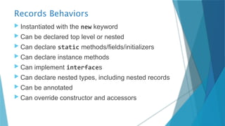 Records Behaviors
 Instantiated with the new keyword
 Can be declared top level or nested
 Can declare static methods/fields/initializers
 Can declare instance methods
 Can implement interfaces
 Can declare nested types, including nested records
 Can be annotated
 Can override constructor and accessors
 