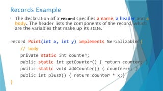 Records Example
The declaration of a record specifies a name, a header and a
body. The header lists the components of the record, which
are the variables that make up its state.
record Point(int x, int y) implements Serializable {
// body
private static int counter;
public static int getCounter() { return counter; }
public static void addCounter() { counter++; }
public int plusX() { return counter * x;}
}
 