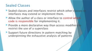 Sealed Classes
 Sealed classes and interfaces restrict which other classes or
interfaces may extend or implement them.
 Allow the author of a class or interface to control which
code is responsible for implementing it.
 Provide a more declarative way than access modifiers to
restrict the use of a superclass
 Support future directions in pattern matching by
underpinning the exhaustive analysis of patterns
 