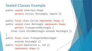 Sealed Classes Example
public sealed interface Shape
permits Circle, Rectangle, Square {}
public final class Circle implements Shape {}
public sealed class Rectangle implements Shape
permits TransparentRectangle {
final class ChildRectangle extends Rectangle {}
}
public final class TransparentRectangle
extends Rectangle {}
public record Square(int x, int y)
implements Shape {}
 
