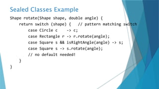 Sealed Classes Example
Shape rotate(Shape shape, double angle) {
return switch (shape) { // pattern matching switch
case Circle c -> c;
case Rectangle r -> r.rotate(angle);
case Square s && isRightAngle(angle) -> s;
case Square s -> s.rotate(angle);
// no default needed!
}
}
 
