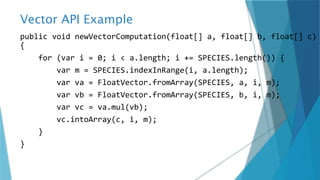 Vector API Example
public void newVectorComputation(float[] a, float[] b, float[] c)
{
for (var i = 0; i < a.length; i += SPECIES.length()) {
var m = SPECIES.indexInRange(i, a.length);
var va = FloatVector.fromArray(SPECIES, a, i, m);
var vb = FloatVector.fromArray(SPECIES, b, i, m);
var vc = va.mul(vb);
vc.intoArray(c, i, m);
}
}
 