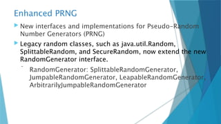 Enhanced PRNG
 New interfaces and implementations for Pseudo-Random
Number Generators (PRNG)
 Legacy random classes, such as java.util.Random,
SplittableRandom, and SecureRandom, now extend the new
RandomGenerator interface.
 RandomGenerator: SplittableRandomGenerator,
JumpableRandomGenerator, LeapableRandomGenerator,
ArbitrarilyJumpableRandomGenerator
 