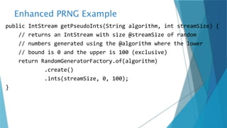 Enhanced PRNG Example
public IntStream getPseudoInts(String algorithm, int streamSize) {
// returns an IntStream with size @streamSize of random
// numbers generated using the @algorithm where the lower
// bound is 0 and the upper is 100 (exclusive)
return RandomGeneratorFactory.of(algorithm)
.create()
.ints(streamSize, 0, 100);
}
 