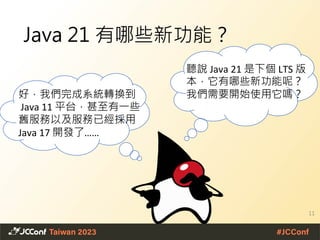 Java 21 有哪些新功能？
11
聽說 Java 21 是下個 LTS 版
本，它有哪些新功能呢？
我們需要開始使用它嗎？
好，我們完成系統轉換到
Java 11 平台，甚至有一些
舊服務以及服務已經採用
Java 17 開發了……
 