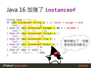 Java 16 加強了 instanceof
String text = "NULL";
if (obj instanceof String s) { // check + assign + cast
text = "String: " + s;
} else if (obj instanceof Integer i && i < 10_000) {
text = "Small Int: " + i;
} else if (obj instanceof Integer i) {
text = "Big Int: " + i;
} else if (obj instanceof Long l) {
text = "Long: " + l;
} else if (obj instanceof Number n) {
text = "Number: " + n;
} else if (obj != null) {
text = "Object: " + obj;
}
14
雖然簡化了，但還
是有很多判斷式！
 
