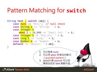 Pattern Matching for switch
String text = switch (obj) {
case null -> "NULL"; // null check
case String s -> "String: " + s;
case Integer i
when i < 10_000 -> "Small Int: " + i;
case Integer i -> "Big Int: " + i;
case Long l -> "Long: " + l;
case Number n -> "Number: " + n;
default -> "Object: " + obj;
}
16
1. 可以檢查 null
2. 可以用 when 來增加判斷式
（guarded pattern）
3. Java14 讓 switch 可以回
傳值並設定 text 變數內容
 