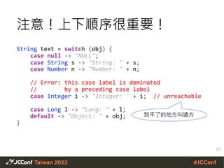 注意！上下順序很重要！
String text = switch (obj) {
case null -> "NULL";
case String s -> "String: " + s;
case Number n -> "Number: " + n;
// Error: this case label is dominated
// by a preceding case label
case Integer i -> "Integer: " + i; // unreachable
case Long l -> "Long: " + l;
default -> "Object: " + obj;
}
17
到不了的地方叫遠方
 