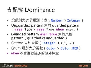 支配權 Dominance
• 父類別大於子類別 （例：Number > Integer）
• Unguarded pattern 大於 guarded pattern
（case Type > case Type when expr.）
• Guarded pattern when true 大於其他
pattern（guarded & unguarded）
• Pattern 大於常數（Integer i > 1, 2）
• Enum 類別大於常數（Color > Color.RED）
• when 不會進行過多的額外檢查
18
 
