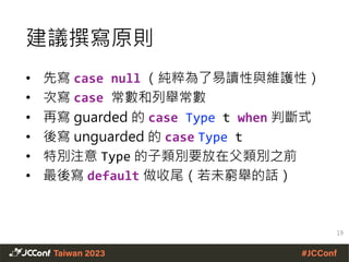 建議撰寫原則
• 先寫 case null （純粹為了易讀性與維護性）
• 次寫 case 常數和列舉常數
• 再寫 guarded 的 case Type t when 判斷式
• 後寫 unguarded 的 case Type t
• 特別注意 Type 的子類別要放在父類別之前
• 最後寫 default 做收尾（若未窮舉的話）
19
 