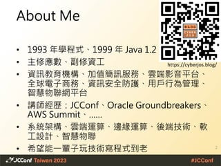 About Me
• 1993 年學程式、1999 年 Java 1.2
• 主修應數、副修資工
• 資訊教育機構、加值簡訊服務、雲端影音平台、
全球電子商務、資訊安全防護、用戶行為管理、
智慧物聯網平台
• 講師經歷：JCConf、Oracle Groundbreakers、
AWS Summit、……
• 系統架構、雲端運算、邊緣運算、後端技術、軟
工設計、智慧物聯
• 希望能一輩子玩技術寫程式到老 2
https://cyberjos.blog/
 