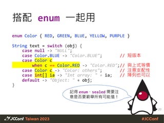 搭配 enum 一起用
enum Color { RED, GREEN, BLUE, YELLOW, PURPLE }
String text = switch (obj) {
case null -> "NULL";
case Color.BLUE -> "Color.BLUE"; // 短版本
case Color c
when c == Color.RED -> "Color.RED";// 與上式等價
case Color c -> "Color: others"; // 注意支配性
case int[] ia -> "Int array: " + ia; // 陣列也可以
default -> "Object: " + obj;
}
20
記得 enum、sealed 需要注
意是否要窮舉所有可能值！
 