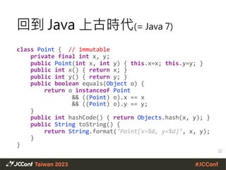 class Point { // immutable
private final int x, y;
public Point(int x, int y) { this.x=x; this.y=y; }
public int x() { return x; }
public int y() { return y; }
public boolean equals(Object o) {
return o instanceof Point
&& ((Point) o).x == x
&& ((Point) o).y == y;
}
public int hashCode() { return Objects.hash(x, y); }
public String toString() {
return String.format("Point[x=%d, y=%d]", x, y);
}
}
回到 Java 上古時代(= Java 7)
22
 
