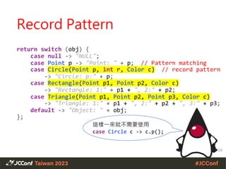 return switch (obj) {
case null -> "NULL";
case Point p -> "Point: " + p; // Pattern matching
case Circle(Point p, int r, Color c) // record pattern
-> "Circle: p:" + p;
case Rectangle(Point p1, Point p2, Color c)
-> "Rectangle: 1:" + p1 + ", 2:" + p2;
case Triangle(Point p1, Point p2, Point p3, Color c)
-> "Triangle: 1:" + p1 + ", 2:" + p2 + ", 3:" + p3;
default -> "Object: " + obj;
};
24
這樣一來就不需要使用
case Circle c -> c.p();
Record Pattern
 