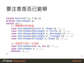 record Pair<T>(T a, T b) {}
private Pair<Shape> o;
switch (o) {
// 要窮舉所有可能值
case Pair<Shape>(Circle c, Shape s) -> ...
case Pair<Shape>(Rectangle r, Circle c) -> ...
case Pair<Shape>(Rectangle r, Rectangle r) -> ...
case Pair<Shape>(Rectangle r, Triangle t) -> ...
case Pair<Shape>(Triangle t, Shape s) -> ...
// 或是用下列任一行收尾
case Pair<Shape>(var a, var b) -> ...
case Pair<Shape> x -> ...
default -> ...
}
25
要注意是否已窮舉
 