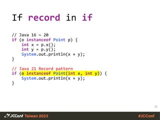 If record in if
// Java 16 ~ 20
if (o instanceof Point p) {
int x = p.x();
int y = p.y();
System.out.println(x + y);
}
// Java 21 Record pattern
if (o instanceof Point(int x, int y)) {
System.out.println(x + y);
}
26
 