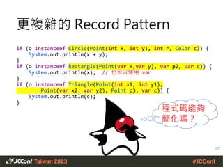 更複雜的 Record Pattern
if (o instanceof Circle(Point(int x, int y), int r, Color c)) {
System.out.println(x + y);
}
if (o instanceof Rectangle(Point(var x,var y), var p2, var c)) {
System.out.println(x); // 也可以使用 var
}
if (o instanceof Triangle(Point(int x1, int y1),
Point(var x2, var y2), Point p3, var c)) {
System.out.println(c);
}
27
程式碼能夠
簡化嗎？
 