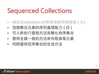 Sequenced Collections
• 增加 Collections 的學習曲線和複雜度（X）
• 加強集合元素的序列處理能力（O）
• 引入新的介面和方法來簡化有序集合
• 提供全員一致的方法來存取首尾元素
• 同時提供反序集合的生成方法
33
 