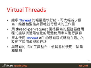 Virtual Threads
• 繼承 Thread 的輕量級執行緒，可大幅減少撰
寫、維護和監控高吞吐並行程式的工作量
• 用 thread-per-request 風格撰寫的服務器應用
程式能以接近最佳化的硬體使用率來進行擴容
• 原本使用 Thread API 的既有程式碼能在最小的
改動下採用虛擬執行緒
• 與既有的 JDK 工具整合，使其易於使用、除錯
和量測
38
 