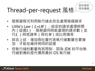 Thread-per-request 風格
• 服務器程式利用執行緒去完全處理每個請求
• Little's Law（L=λW）：給定的請求處理時間
內（延遲λ），服務器同時能處理的請求數（並
行L ）與抵達率（吞吐W）成比例增長
• 綜合上述，增加吞吐量代表執行緒數量也要增
加，才能在維持相同的延遲
• 但執行緒的數量有其限制，因為 JDK 的平台執
行緒對應的是代價昂貴的 OS 執行緒
39
另外有非
同步風格
 