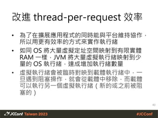 改進 thread-per-request 效率
• 為了在擴展應用程式的同時能與平台維持協作，
所以用更有效率的方式來實作執行緒
• 如同 OS 將大量虛擬定址空間映射到有限實體
RAM 一樣，JVM 將大量虛擬執行緒映射到少
量的 OS 執行緒，達成增加執行緒數量
• 虛擬執行緒會被臨時對映到載體執行緒中，一
旦遇到阻塞操作，就會從載體中移除，而載體
可以執行另一個虛擬執行緒（新的或之前被阻
塞的）
40
 