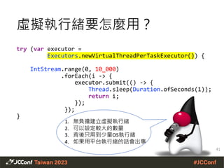 虛擬執行緒要怎麼用？
try (var executor =
Executors.newVirtualThreadPerTaskExecutor()) {
IntStream.range(0, 10_000)
.forEach(i -> {
executor.submit(() -> {
Thread.sleep(Duration.ofSeconds(1));
return i;
});
});
}
1. 無負擔建立虛擬執行緒
2. 可以設定較大的數量
3. 背後只用到少量OS執行緒
4. 如果用平台執行緒的話會出事
41
 