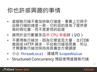 你也許感興趣的事情
• 虛擬執行緒不會加快執行速度，事實上它與平
台執行緒的速度一致。它的目的是為了提供更
高的吞吐量，而不是更低的延遲
• 適用於並行數量多且非 CPU 負載時（I/O）
• 不要用執行緒池，因為它便宜且大量，主打DB
查詢或 HTTP 請求。平台執行緒很昂貴，所以
才需要執行緒池保持其長壽並方便調度
• 小心 ThreadLocal，建議用 ScopedValue
• Structured Concurrency 預設使用虛擬執行緒
42
 