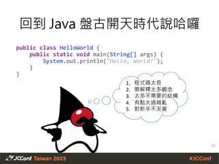 public class HelloWorld {
public static void main(String[] args) {
System.out.println("Hello, World!");
}
}
回到 Java 盤古開天時代說哈囉
1. 程式碼太長
2. 需解釋太多觀念
3. 太多不需要的結構
4. 有點太過雜亂
5. 對新手不友善
43
 