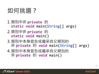 1. 類別中非 private 的
static void main(String[] args)
2. 類別中非 private 的
static void main()
3. 類別中本身宣告或繼承自父類別的
非 private 的 void main(String[] args)
4. 類別中本身宣告或繼承自父類別的
非 private 的 void main()
如何挑選？
45
 