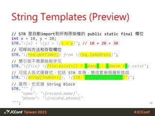 String Templates (Preview)
// STR 是自動import到所有原始檔的 public static final 欄位
int x = 10, y = 20;
STR."{x} + {y} = {x + y}"; // 10 + 20 = 30
// 可呼叫方法和存取欄位
STR."{req.getTime()} from {req.ipAddress}";
// 雙引號不需要跳脫字元
STR."{file} {file.exists() ? "does" : "doesn't"} exist";
// 可放入各式運算式，包括 STR 本身，變成套嵌俄羅斯娃娃
STR."{array[index++]}, {STR."{array[index++]}"}";
// 當然，也支援 String Block
STR.""" {
"name": "{record.name}",
"phone": "{record.phone}"
"""; 48
 