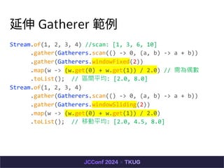  Gatherer 
Stream.of(1, 2, 3, 4) //scan: [1, 3, 6, 10]
.gather(Gatherers.scan(() -> 0, (a, b) -> a + b))
.gather(Gatherers.windowFixed(2))
.map(w -> (w.get(0) + w.get(1)) / 2.0) // ż
.toList(); // ^gƽ: [2.0, 8.0]
Stream.of(1, 2, 3, 4)
.gather(Gatherers.scan(() -> 0, (a, b) -> a + b))
.gather(Gatherers.windowSliding(2))
.map(w -> (w.get(0) + w.get(1)) / 2.0)
.toList(); // Ƅƽ: [2.0, 4.5, 8.0]
 