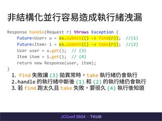 ?YK?Ɉ?w©
Response handle(Request r) throws Exception {
Future<User> u = es.submit(() -> find(r)); //(1)
Future<Item> i = es.submit(() -> take(r)); //(2)
User user = u.get(); // (3)
Item item = i.get(); // (4)
return new Response(user, item);
}
1. find ʧ׌ (3) rtake ?wԕ?
2.handle Ĉ?wД (1)  (2) Ĉ?wԕ?
3.  find ̫ take ʧҪܾ (4) ?֪
 
