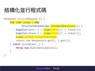 YK?ʽa
Response handle(Request r) {
try (var scope = new
StructuredTaskScope.ShutdownOnFailure()) {
Supplier<User> u = scope.fork(() -> find(r));
Supplier<Item> i = scope.fork(() -> take(r));
scope.join().throwIfFailed();
return new Response(u.get(), i.get());
} catch (Exception _) {
throw new RuntimeException();
}
}
 