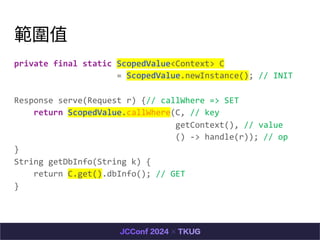ֵ
private final static ScopedValue<Context> C
= ScopedValue.newInstance(); // INIT
Response serve(Request r) {// callWhere => SET
return ScopedValue.callWhere(C, // key
getContext(), // value
() -> handle(r)); // op
}
String getDbInfo(String k) {
return C.get().dbInfo(); // GET
}
 