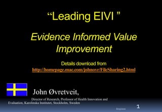 “Leading EIVI ”
                Evidence Informed Value
                     Improvement
                               Details download from
                 http://homepage.mac.com/johnovr/FileSharing2.html



                  John Øvretveit,
                 Director of Research, Professor of Health Innovation and
Evaluation, Karolinska Institutet, Stockholm, Sweden
                                                                            6/25/2010
                                                                                        1
 