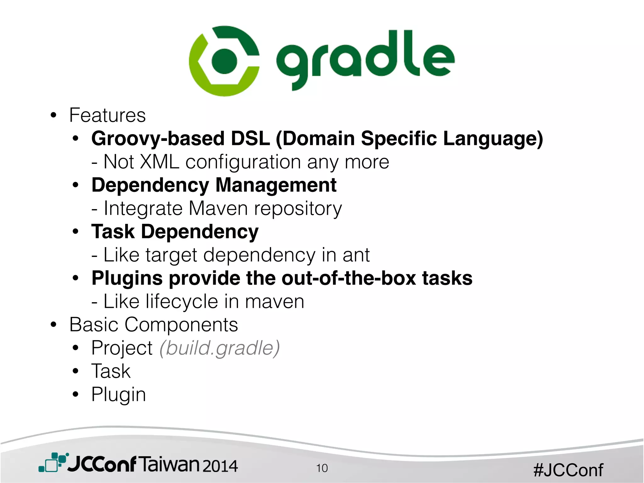 #JCConf
• Features
• Groovy-based DSL (Domain Speciﬁc Language) 
- Not XML conﬁguration any more
• Dependency Management  
- Integrate Maven repository
• Task Dependency 
- Like target dependency in ant
• Plugins provide the out-of-the-box tasks 
- Like lifecycle in maven
• Basic Components
• Project (build.gradle)
• Task
• Plugin
10
 