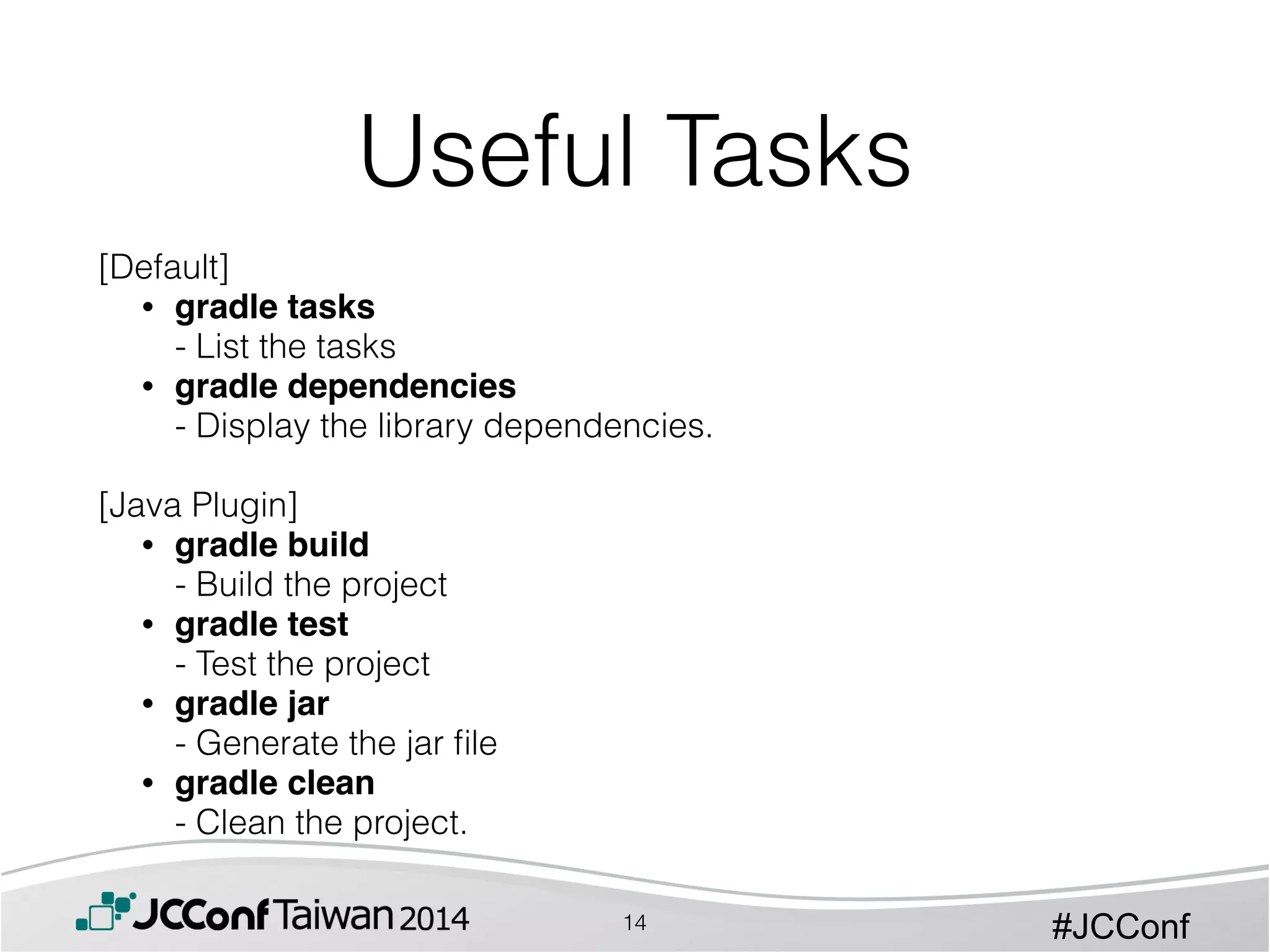 #JCConf
[Default]
• gradle tasks  
- List the tasks
• gradle dependencies  
- Display the library dependencies. 
[Java Plugin]
• gradle build  
- Build the project
• gradle test 
- Test the project
• gradle jar 
- Generate the jar ﬁle
• gradle clean  
- Clean the project.
Useful Tasks
14
 
