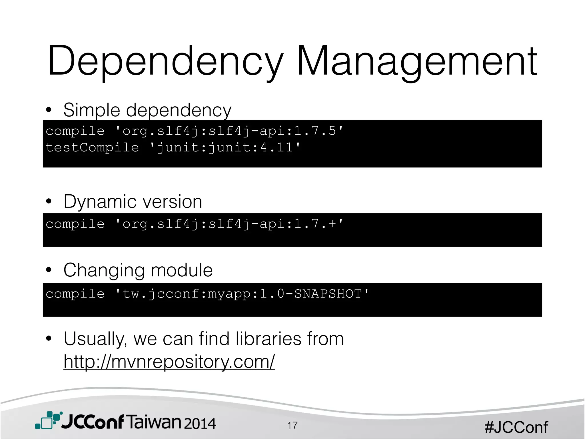 #JCConf
• Simple dependency
!
!
!
• Dynamic version
!
!
• Changing module
!
!
• Usually, we can ﬁnd libraries from 
http://mvnrepository.com/
Dependency Management
compile 'org.slf4j:slf4j-api:1.7.5'
testCompile 'junit:junit:4.11'
compile 'org.slf4j:slf4j-api:1.7.+'
compile 'tw.jcconf:myapp:1.0-SNAPSHOT'
17
 