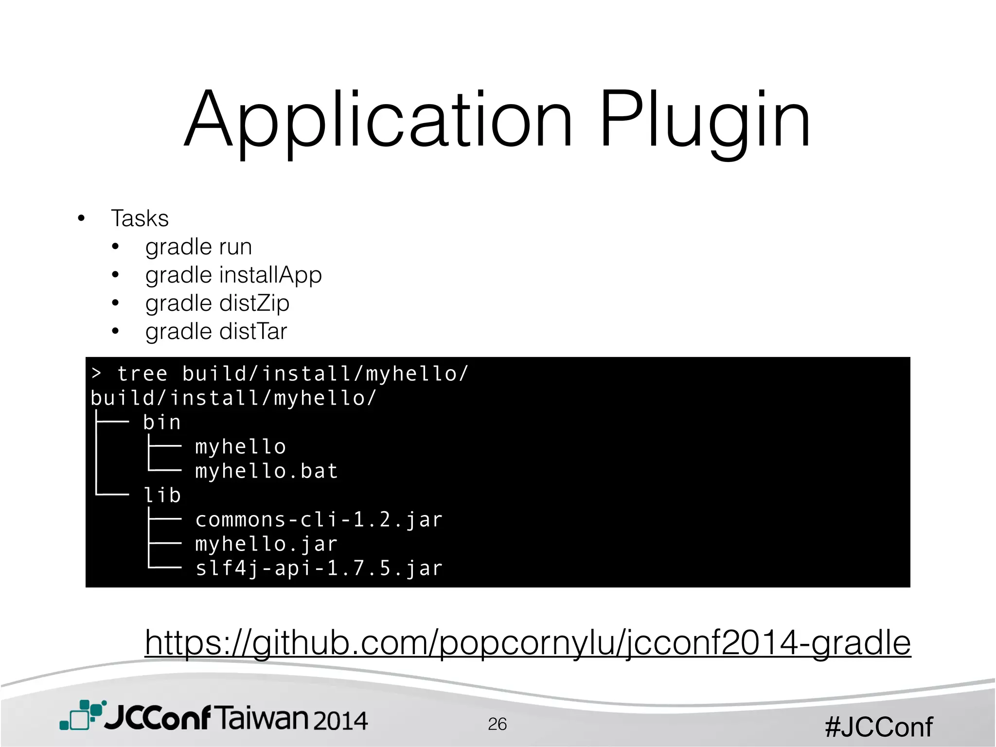 #JCConf
• Tasks
• gradle run
• gradle installApp
• gradle distZip
• gradle distTar
Application Plugin
26
> tree build/install/myhello/
build/install/myhello/
├── bin
│   ├── myhello
│   └── myhello.bat
└── lib
├── commons-cli-1.2.jar
├── myhello.jar
└── slf4j-api-1.7.5.jar
https://github.com/popcornylu/jcconf2014-gradle
 