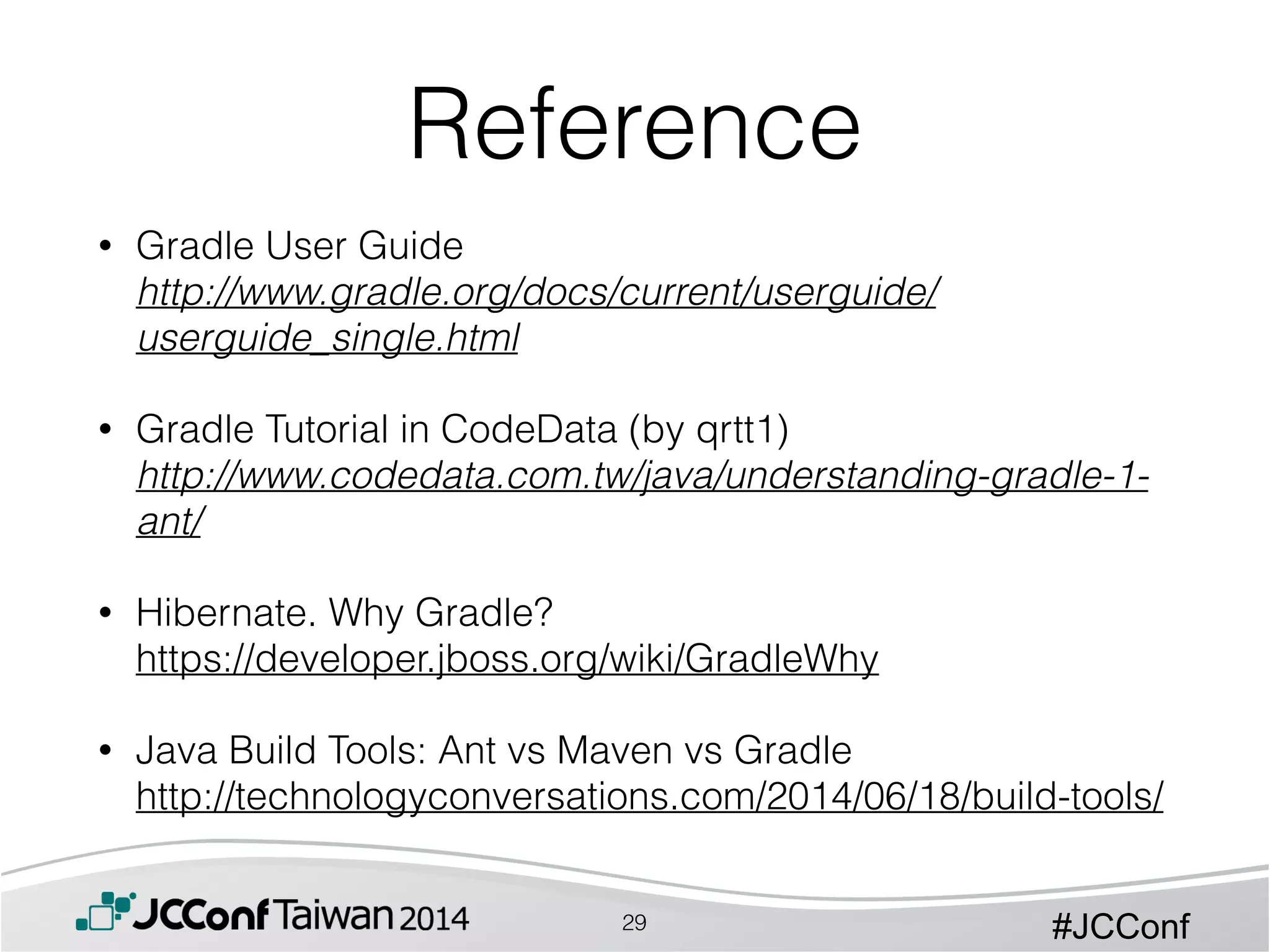 #JCConf
• Gradle User Guide 
http://www.gradle.org/docs/current/userguide/
userguide_single.html 
• Gradle Tutorial in CodeData (by qrtt1) 
http://www.codedata.com.tw/java/understanding-gradle-1-
ant/ 
• Hibernate. Why Gradle? 
https://developer.jboss.org/wiki/GradleWhy 
• Java Build Tools: Ant vs Maven vs Gradle 
http://technologyconversations.com/2014/06/18/build-tools/
Reference
29
 