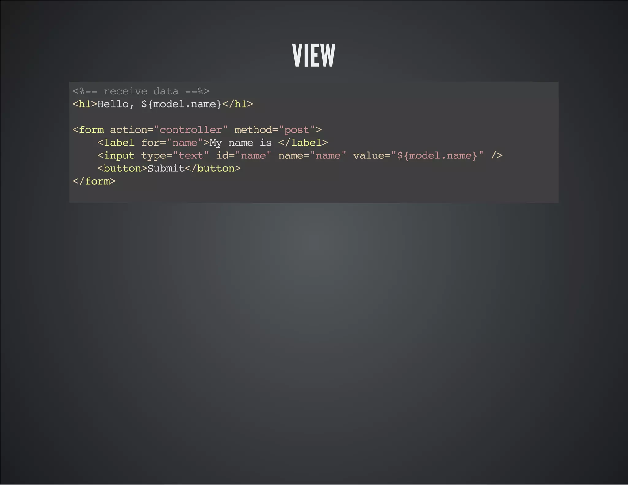 VIEW
<h1>Hello,${model.name}</h1>
<formaction="controller"method="post">
<labelfor="name">Mynameis</label>
<inputtype="text"id="name"name="name"value="${model.name}"/>
<button>Submit</button>
</form>
<%--receivedata--%>
 