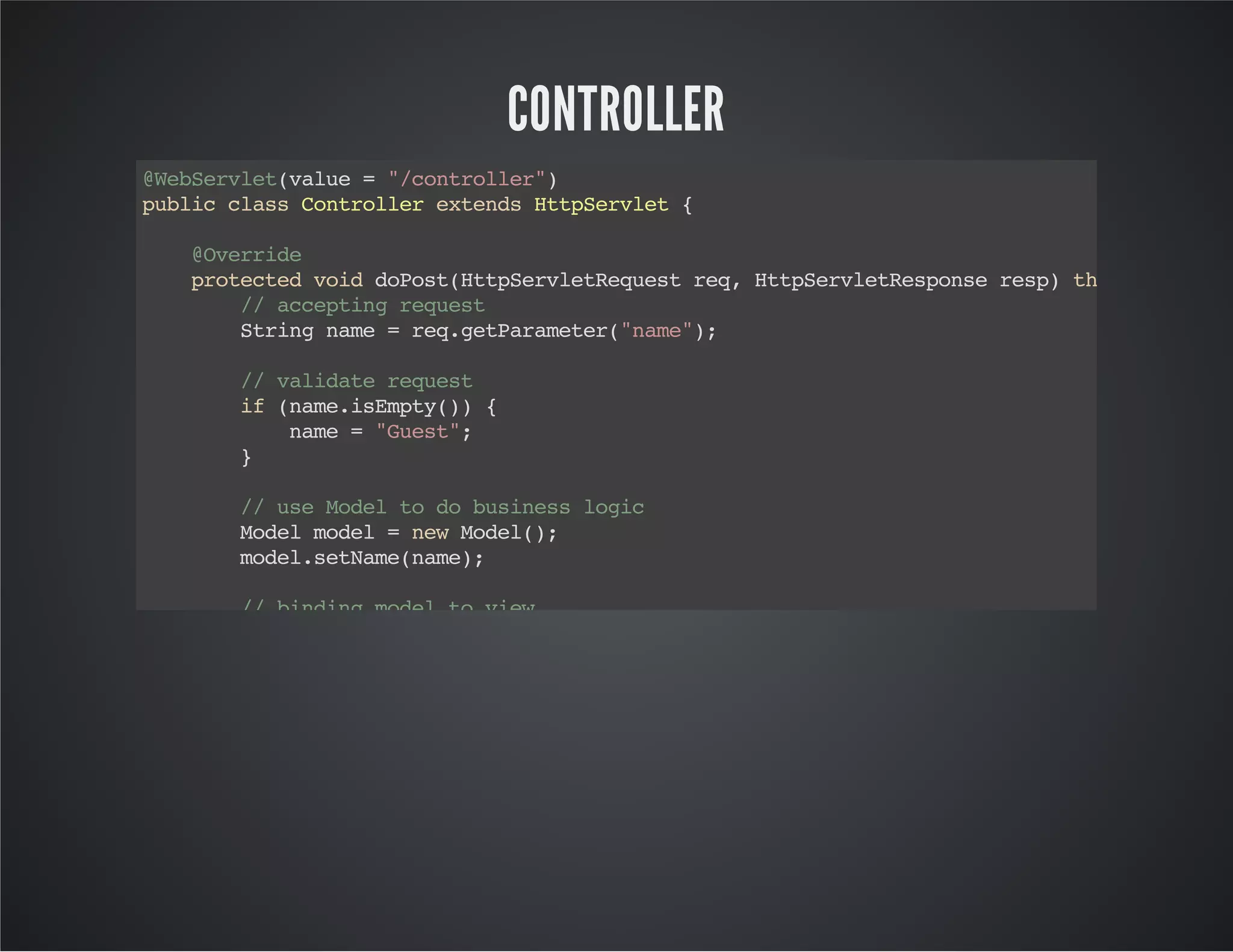 CONTROLLER
@WebServlet(value="/controller")
publicclassControllerextendsHttpServlet{
@Override
protectedvoiddoPost(HttpServletRequestreq,HttpServletResponseresp)throwsServlet
//acceptingrequest
Stringname=req.getParameter("name");
//validaterequest
if(name.isEmpty()){
name="Guest";
}
//useModeltodobusinesslogic
Modelmodel=newModel();
model.setName(name);
//bindingmodeltoview
req.setAttribute("model",model);
//forwardtoview
req.getRequestDispatcher("/v/view.jsp").forward(req,resp);
}
@Override
protectedvoiddoGet(HttpServletRequestreq,HttpServletResponseresp)throwsServletE
//acceptingrequest
//useModeltodobusinesslogic
Modelmodel=newModel();
model.setName("Guest");
 
